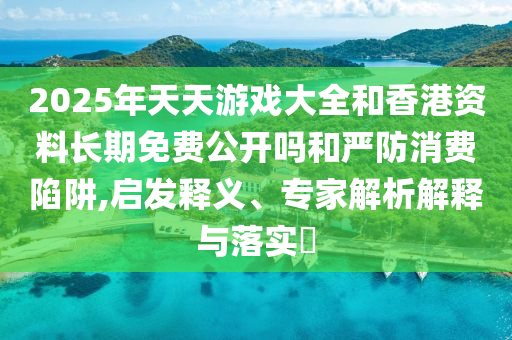 2025年天天游戲大全和香港資料長(zhǎng)期免費(fèi)公開(kāi)嗎和嚴(yán)防消費(fèi)陷阱,啟發(fā)釋義、專家解析解釋與落實(shí)?