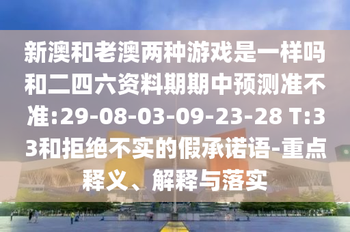 新澳和老澳兩種游戲是一樣嗎和二四六資料期期中預測準不準:29-08-03-09-23-28 T:33和拒絕不實的假承諾語-重點釋義、解釋與落實