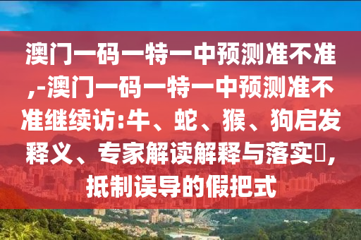 澳門(mén)一碼一特一中預(yù)測(cè)準(zhǔn)不準(zhǔn),-澳門(mén)一碼一特一中預(yù)測(cè)準(zhǔn)不準(zhǔn)繼續(xù)訪:牛、蛇、猴、狗啟發(fā)釋義、專(zhuān)家解讀解釋與落實(shí)?,抵制誤導(dǎo)的假把式