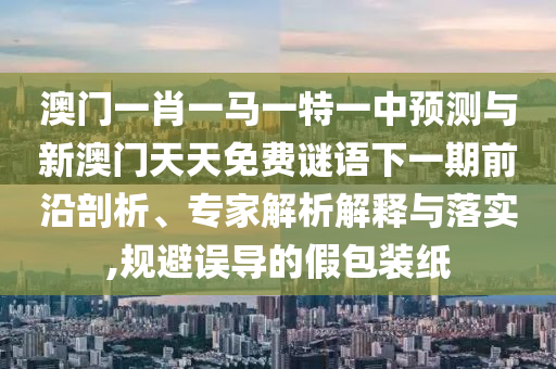 澳門一肖一馬一特一中預(yù)測與新澳門天天免費謎語下一期前沿剖析、專家解析解釋與落實,規(guī)避誤導(dǎo)的假包裝紙