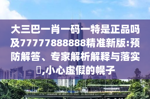 大三巴一肖一碼一特是正品嗎及77777888888精準(zhǔn)新版:預(yù)防解答、專家解析解釋與落實(shí)?,小心虛假的幌子
