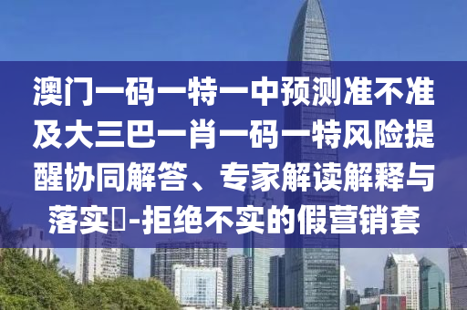 澳門一碼一特一中預(yù)測準(zhǔn)不準(zhǔn)及大三巴一肖一碼一特風(fēng)險提醒協(xié)同解答、專家解讀解釋與落實(shí)?-拒絕不實(shí)的假營銷套