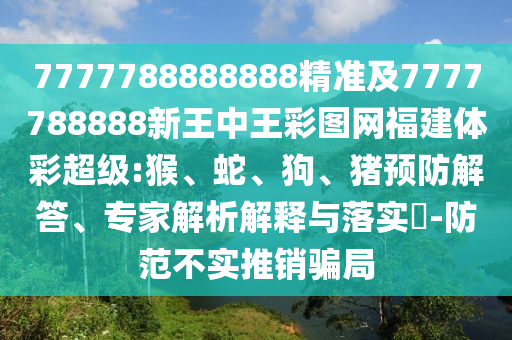7777788888888精準及7777788888新王中王彩圖網福建體彩超級:猴、蛇、狗、豬預防解答、專家解析解釋與落實?-防范不實推銷騙局
