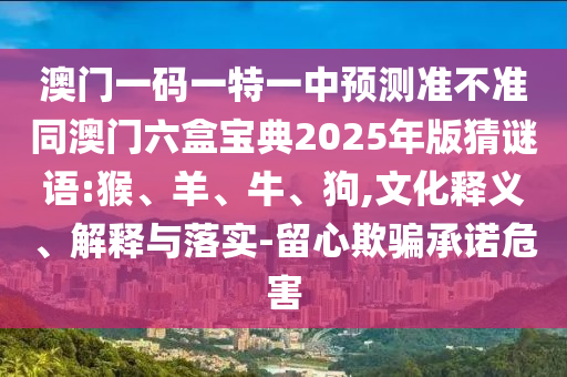 澳門一碼一特一中預(yù)測(cè)準(zhǔn)不準(zhǔn)同澳門六盒寶典2025年版猜謎語(yǔ):猴、羊、牛、狗,文化釋義、解釋與落實(shí)-留心欺騙承諾危害