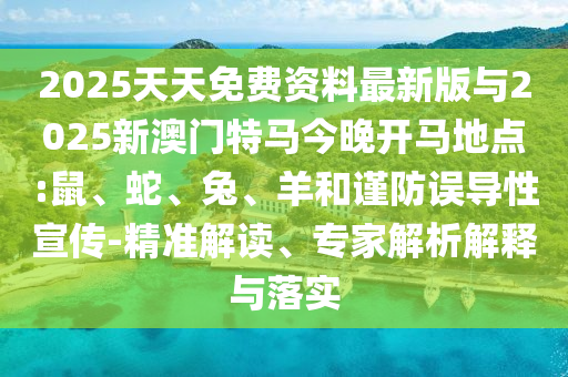 2025天天免費(fèi)資料最新版與2025新澳門特馬今晚開馬地點(diǎn):鼠、蛇、兔、羊和謹(jǐn)防誤導(dǎo)性宣傳-精準(zhǔn)解讀、專家解析解釋與落實(shí)