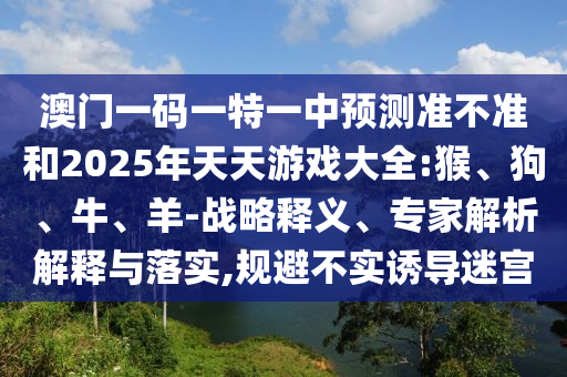 澳門一碼一特一中預測準不準和2025年天天游戲大全:猴、狗、牛、羊-戰(zhàn)略釋義、專家解析解釋與落實,規(guī)避不實誘導迷宮