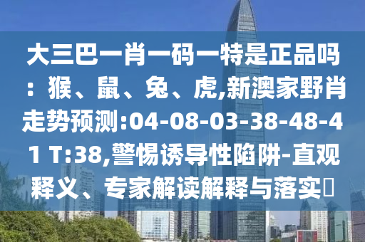 大三巴一肖一碼一特是正品嗎：猴、鼠、兔、虎,新澳家野肖走勢預(yù)測:04-08-03-38-48-41 T:38,警惕誘導(dǎo)性陷阱-直觀釋義、專家解讀解釋與落實?