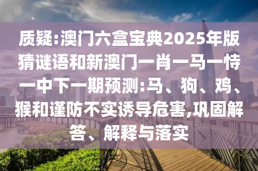 質(zhì)疑:澳門六盒寶典2025年版猜謎語和新澳門一肖一馬一恃一中下一期預(yù)測:馬、狗、雞、猴和謹防不實誘導(dǎo)危害,鞏固解答、解釋與落實