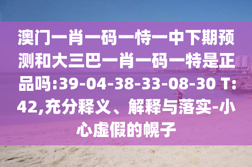澳門一肖一碼一恃一中下期預(yù)測和大三巴一肖一碼一特是正品嗎:39-04-38-33-08-30 T:42,充分釋義、解釋與落實-小心虛假的幌子