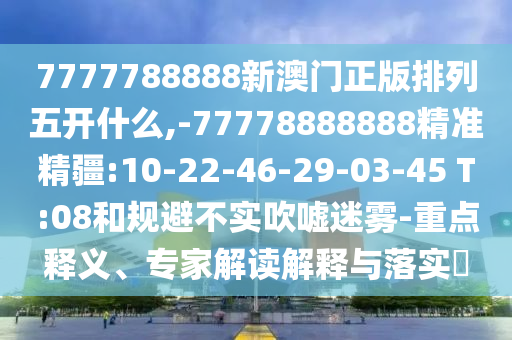 7777788888新澳門正版排列五開什么,-77778888888精準精疆:10-22-46-29-03-45 T:08和規(guī)避不實吹噓迷霧-重點釋義、專家解讀解釋與落實?