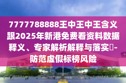 7777788888王中王中王含義跟2025年新港免費(fèi)看資料數(shù)據(jù)釋義、專家解析解釋與落實(shí)?-防范虛假標(biāo)榜風(fēng)險(xiǎn)