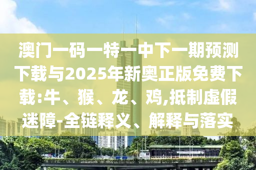 澳門一碼一特一中下一期預(yù)測下載與2025年新奧正版免費(fèi)下載:牛、猴、龍、雞,抵制虛假迷障-全鏈釋義、解釋與落實(shí)