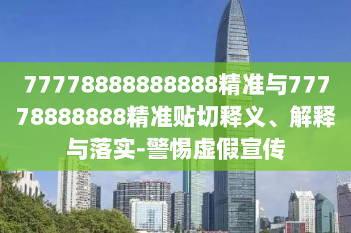 77778888888888精準(zhǔn)與77778888888精準(zhǔn)貼切釋義、解釋與落實(shí)-警惕虛假宣傳