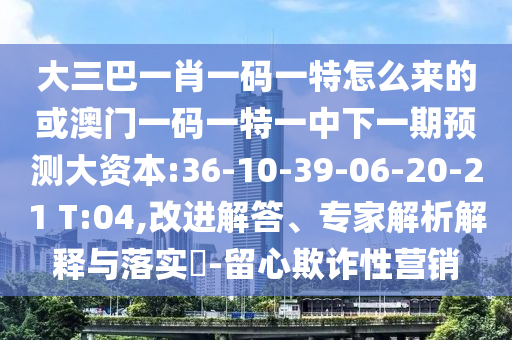 大三巴一肖一碼一特怎么來的或澳門一碼一特一中下一期預(yù)測(cè)大資本:36-10-39-06-20-21 T:04,改進(jìn)解答、專家解析解釋與落實(shí)?-留心欺詐性營銷