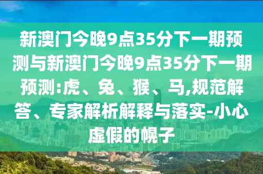 新澳門今晚9點(diǎn)35分下一期預(yù)測與新澳門今晚9點(diǎn)35分下一期預(yù)測:虎、兔、猴、馬,規(guī)范解答、專家解析解釋與落實-小心虛假的幌子