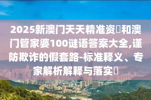 2025新澳門天天精準(zhǔn)資枓和澳門管家婆100謎語(yǔ)答案大全,謹(jǐn)防欺詐的假套路-標(biāo)準(zhǔn)釋義、專家解析解釋與落實(shí)?