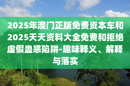 2025年澳門正版免費(fèi)資本車和2025天天資料大全免費(fèi)和拒絕虛假蠱惑陷阱-趣味釋義、解釋與落實(shí)