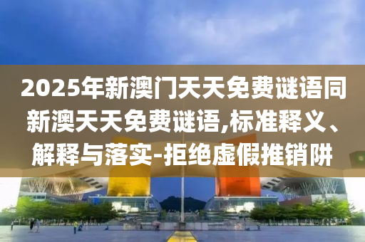 2025年新澳門天天免費(fèi)謎語(yǔ)同新澳天天免費(fèi)謎語(yǔ),標(biāo)準(zhǔn)釋義、解釋與落實(shí)-拒絕虛假推銷阱