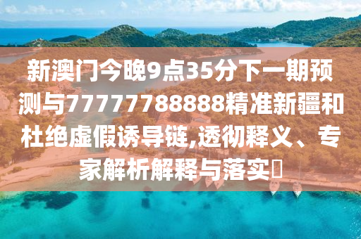 新澳門今晚9點(diǎn)35分下一期預(yù)測(cè)與77777788888精準(zhǔn)新疆和杜絕虛假誘導(dǎo)鏈,透徹釋義、專家解析解釋與落實(shí)?