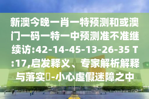 新澳今晚一肖一特預(yù)測和或澳門一碼一特一中預(yù)測準不準繼續(xù)訪:42-14-45-13-26-35 T:17,啟發(fā)釋義、專家解析解釋與落實?-小心虛假迷障之中