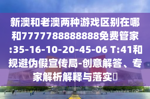 新澳和老澳兩種游戲區(qū)別在哪和7777788888888免費(fèi)管家:35-16-10-20-45-06 T:41和規(guī)避偽假宣傳局-創(chuàng)意解答、專家解析解釋與落實(shí)?