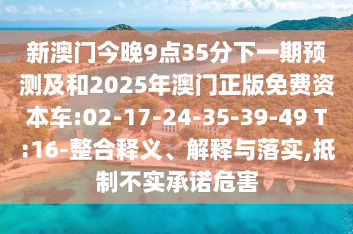 新澳門今晚9點(diǎn)35分下一期預(yù)測及和2025年澳門正版免費(fèi)資本車:02-17-24-35-39-49 T:16-整合釋義、解釋與落實(shí),抵制不實(shí)承諾危害