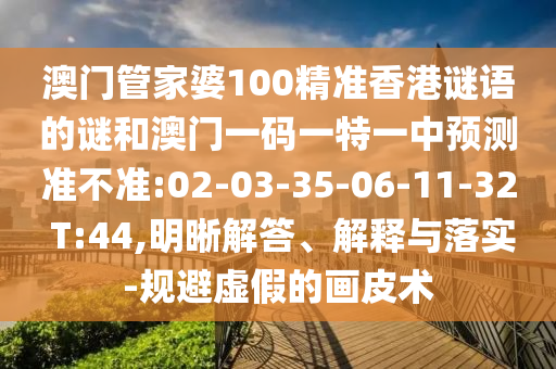 澳門(mén)管家婆100精準(zhǔn)香港謎語(yǔ)的謎和澳門(mén)一碼一特一中預(yù)測(cè)準(zhǔn)不準(zhǔn):02-03-35-06-11-32 T:44,明晰解答、解釋與落實(shí)-規(guī)避虛假的畫(huà)皮術(shù)
