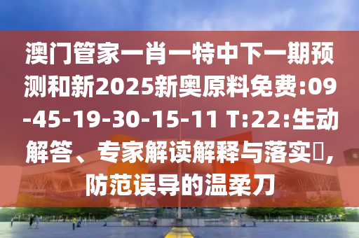 澳門管家一肖一特中下一期預(yù)測和新2025新奧原料免費:09-45-19-30-15-11 T:22:生動解答、專家解讀解釋與落實?,防范誤導(dǎo)的溫柔刀