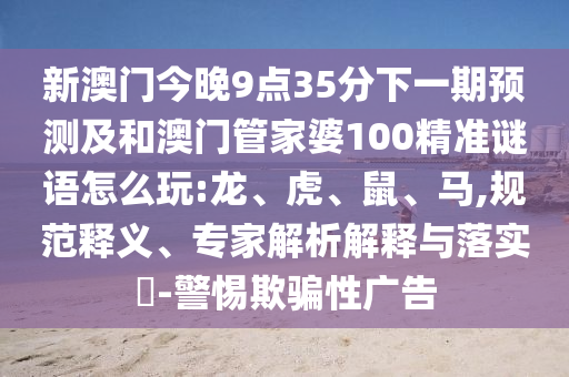 新澳門今晚9點(diǎn)35分下一期預(yù)測(cè)及和澳門管家婆100精準(zhǔn)謎語(yǔ)怎么玩:龍、虎、鼠、馬,規(guī)范釋義、專家解析解釋與落實(shí)?-警惕欺騙性廣告