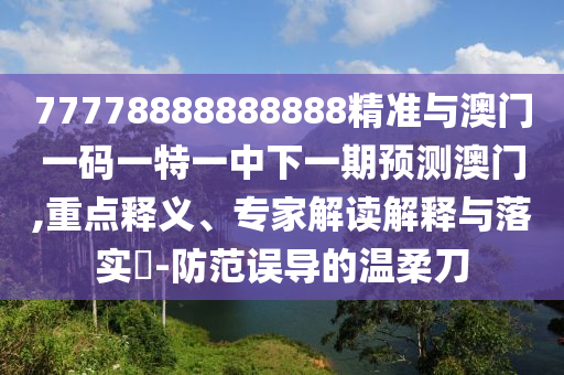 77778888888888精準(zhǔn)與澳門一碼一特一中下一期預(yù)測澳門,重點(diǎn)釋義、專家解讀解釋與落實(shí)?-防范誤導(dǎo)的溫柔刀