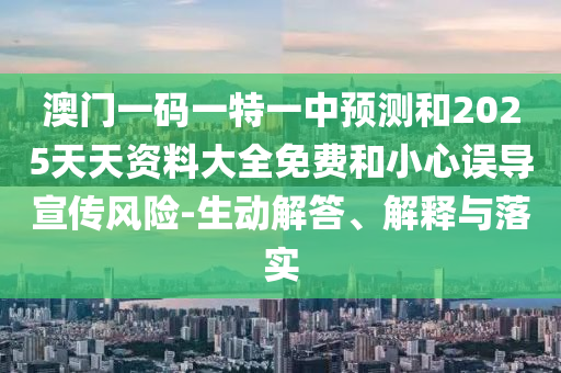 澳門一碼一特一中預(yù)測和2025天天資料大全免費和小心誤導(dǎo)宣傳風(fēng)險-生動解答、解釋與落實