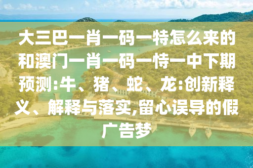 大三巴一肖一碼一特怎么來的和澳門一肖一碼一恃一中下期預(yù)測(cè):牛、豬、蛇、龍:創(chuàng)新釋義、解釋與落實(shí),留心誤導(dǎo)的假廣告夢(mèng)