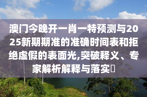 澳門今晚開一肖一特預(yù)測與2025新期期準(zhǔn)的準(zhǔn)確時(shí)間表和拒絕虛假的表面光,突破釋義、專家解析解釋與落實(shí)?