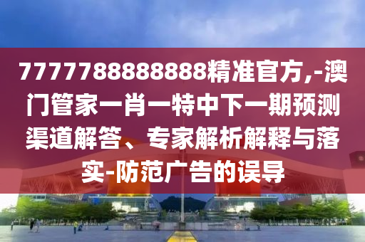 7777788888888精準(zhǔn)官方,-澳門管家一肖一特中下一期預(yù)測(cè)渠道解答、專家解析解釋與落實(shí)-防范廣告的誤導(dǎo)