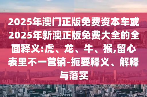 2025年澳門(mén)正版免費(fèi)資本車或2025年新澳正版免費(fèi)大全的全面釋義:虎、龍、牛、猴,留心表里不一營(yíng)銷-扼要釋義、解釋與落實(shí)