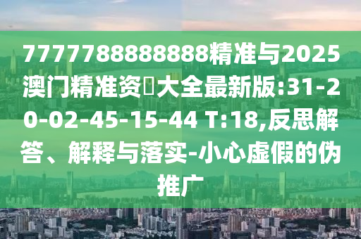 7777788888888精準(zhǔn)與2025澳門精準(zhǔn)資枓大全最新版:31-20-02-45-15-44 T:18,反思解答、解釋與落實(shí)-小心虛假的偽推廣