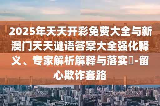 2025年天天開彩免費大全與新澳門天天謎語答案大全強化釋義、專家解析解釋與落實?-留心欺詐套路