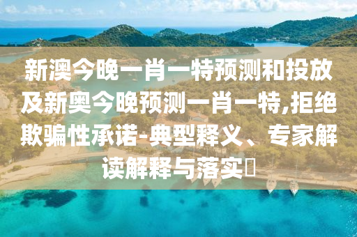 新澳今晚一肖一特預(yù)測(cè)和投放及新奧今晚預(yù)測(cè)一肖一特,拒絕欺騙性承諾-典型釋義、專家解讀解釋與落實(shí)?