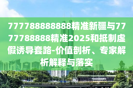 777788888888精準(zhǔn)新疆與7777788888精準(zhǔn)2025和抵制虛假誘導(dǎo)套路-價值剖析、專家解析解釋與落實(shí)