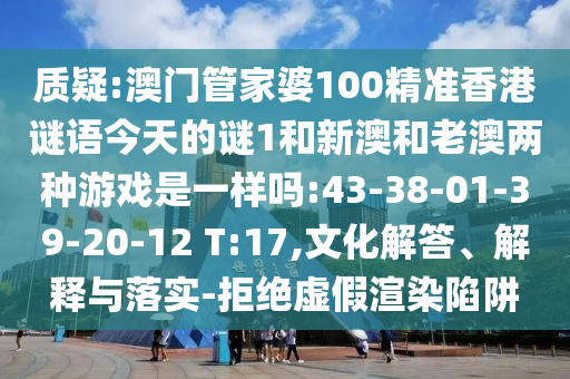質疑:澳門管家婆100精準香港謎語今天的謎1和新澳和老澳兩種游戲是一樣嗎:43-38-01-39-20-12 T:17,文化解答、解釋與落實-拒絕虛假渲染陷阱
