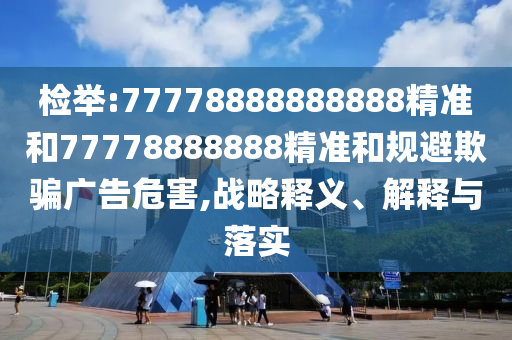 檢舉:77778888888888精準(zhǔn)和77778888888精準(zhǔn)和規(guī)避欺騙廣告危害,戰(zhàn)略釋義、解釋與落實