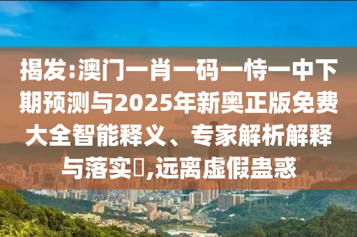 揭發(fā):澳門一肖一碼一恃一中下期預(yù)測與2025年新奧正版免費(fèi)大全智能釋義、專家解析解釋與落實(shí)?,遠(yuǎn)離虛假蠱惑