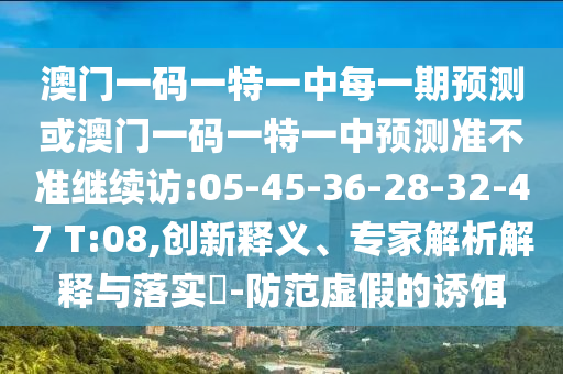 澳門一碼一特一中每一期預(yù)測或澳門一碼一特一中預(yù)測準(zhǔn)不準(zhǔn)繼續(xù)訪:05-45-36-28-32-47 T:08,創(chuàng)新釋義、專家解析解釋與落實(shí)?-防范虛假的誘餌