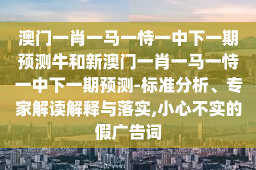 澳門(mén)一肖一馬一恃一中下一期預(yù)測(cè)牛和新澳門(mén)一肖一馬一恃一中下一期預(yù)測(cè)-標(biāo)準(zhǔn)分析、專(zhuān)家解讀解釋與落實(shí),小心不實(shí)的假?gòu)V告詞