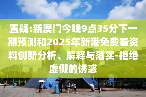 置疑:新澳門今晚9點35分下一期預(yù)測和2025年新港免費(fèi)看資料創(chuàng)新分析、解釋與落實-拒絕虛假的誘惑
