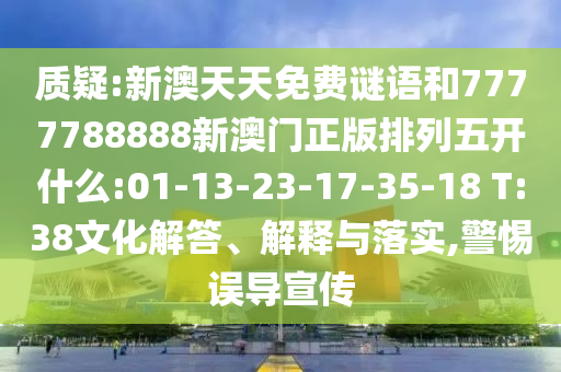 質疑:新澳天天免費謎語和7777788888新澳門正版排列五開什么:01-13-23-17-35-18 T:38文化解答、解釋與落實,警惕誤導宣傳