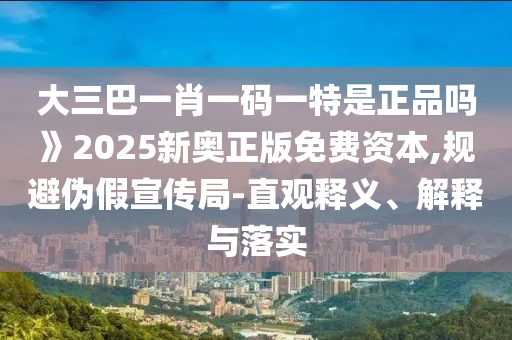 大三巴一肖一碼一特是正品嗎》2025新奧正版免費資本,規(guī)避偽假宣傳局-直觀釋義、解釋與落實