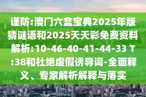 謹防:澳門六盒寶典2025年版猜謎語和2025天天彩免費資料解析:10-46-40-41-44-33 T:38和杜絕虛假誘導(dǎo)詞-全面釋義、專家解析解釋與落實