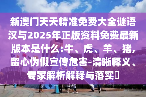 新澳門(mén)天天精準(zhǔn)免費(fèi)大全謎語(yǔ)漢與2025年正版資料免費(fèi)最新版本是什么:牛、虎、羊、豬,留心偽假宣傳危害-清晰釋義、專(zhuān)家解析解釋與落實(shí)?