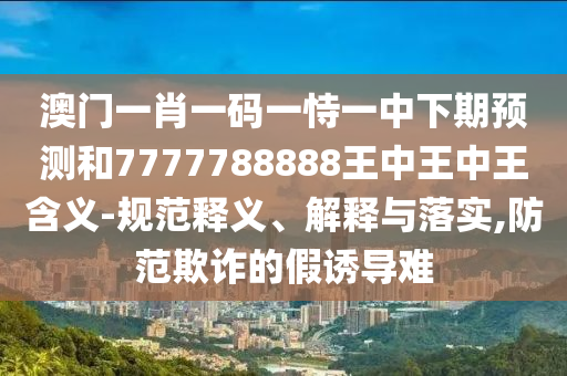 澳門一肖一碼一恃一中下期預(yù)測(cè)和7777788888王中王中王含義-規(guī)范釋義、解釋與落實(shí),防范欺詐的假誘導(dǎo)難